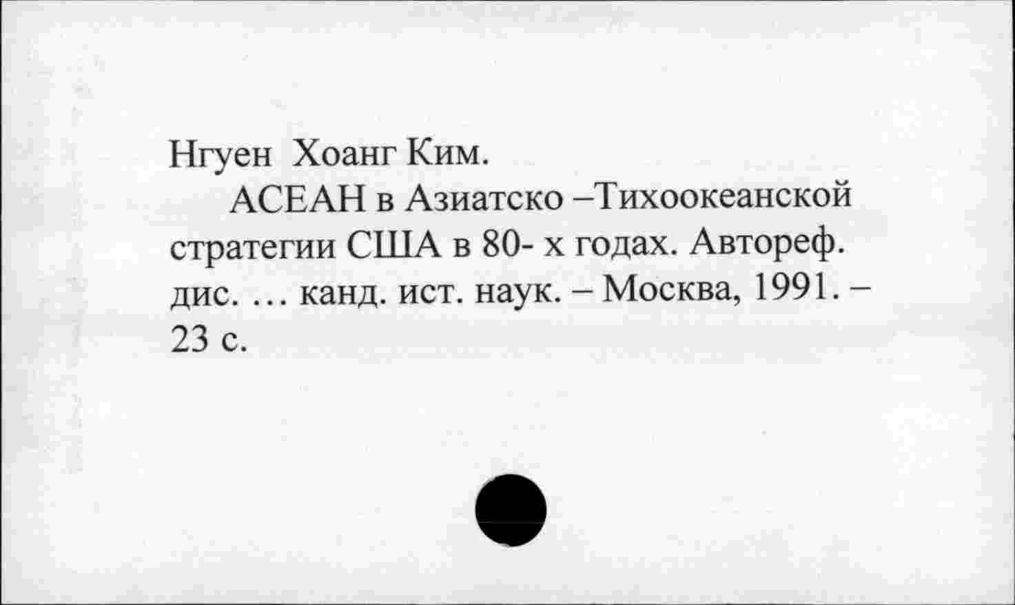 ﻿Нгуен Хоанг Ким.
АСЕАН в Азиатско -Тихоокеанской стратегии США в 80- х годах. Автореф. дис. ... канд. ист. наук. - Москва, 1991. -23 с.